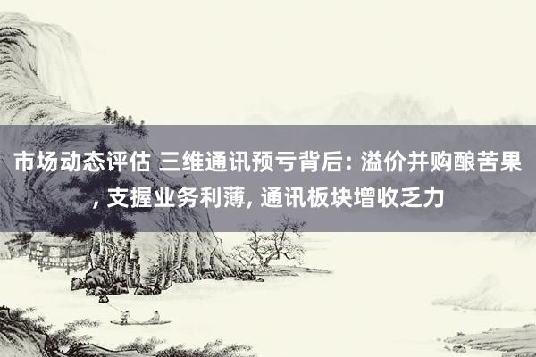 市场动态评估 三维通讯预亏背后: 溢价并购酿苦果, 支握业务利薄, 通讯板块增收乏力