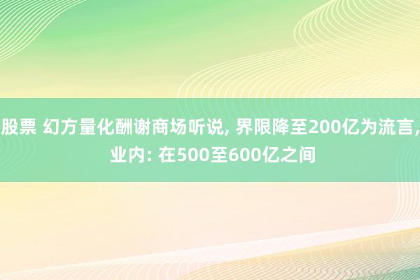 股票 幻方量化酬谢商场听说, 界限降至200亿为流言, 业内: 在500至600亿之间