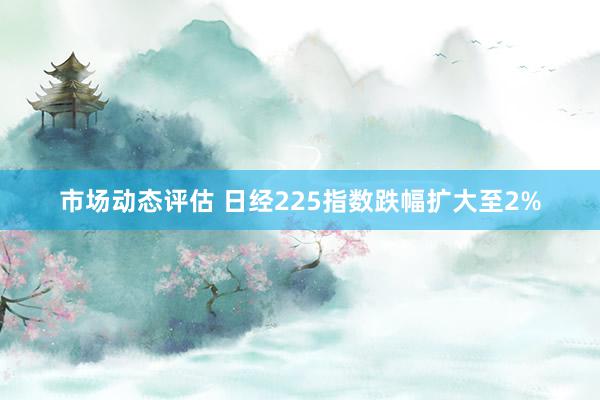 市场动态评估 日经225指数跌幅扩大至2%