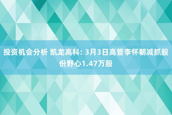 投资机会分析 凯龙高科: 3月3日高管李怀朝减抓股份野心1.47万股