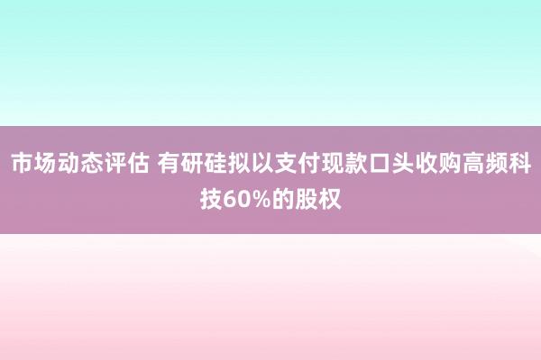 市场动态评估 有研硅拟以支付现款口头收购高频科技60%的股权