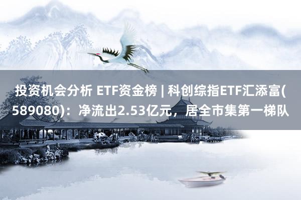 投资机会分析 ETF资金榜 | 科创综指ETF汇添富(589080)：净流出2.53亿元，居全市集第一梯队