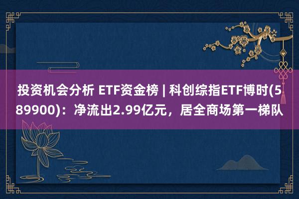 投资机会分析 ETF资金榜 | 科创综指ETF博时(589900)：净流出2.99亿元，居全商场第一梯队