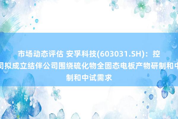 市场动态评估 安孚科技(603031.SH)：控股子公司拟成立结伴公司围绕硫化物全固态电板产物研制和中试需求