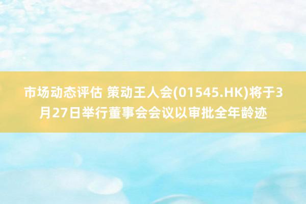 市场动态评估 策动王人会(01545.HK)将于3月27日举行董事会会议以审批全年龄迹