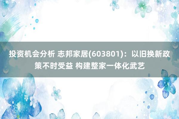 投资机会分析 志邦家居(603801)：以旧换新政策不时受益 构建整家一体化武艺