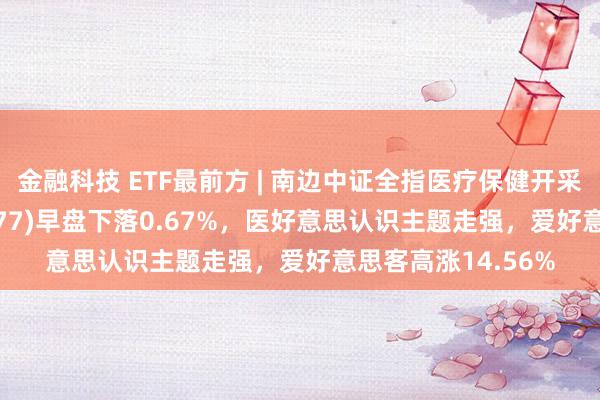 金融科技 ETF最前方 | 南边中证全指医疗保健开采与功绩ETF(159877)早盘下落0.67%，医好意思认识主题走强，爱好意思客高涨14.56%