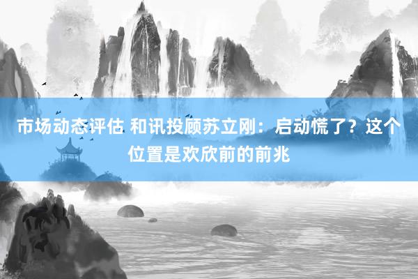 市场动态评估 和讯投顾苏立刚：启动慌了？这个位置是欢欣前的前兆