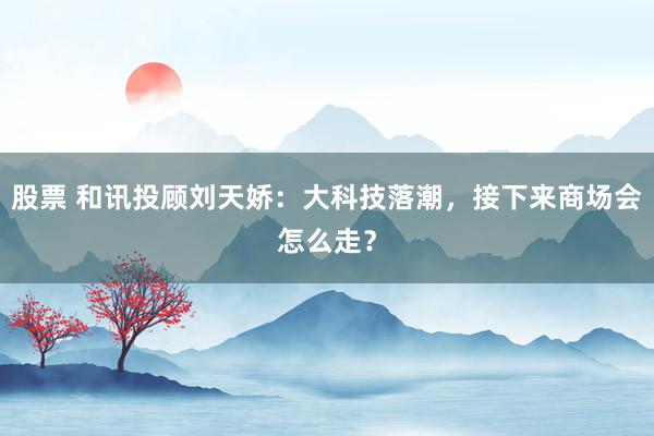 股票 和讯投顾刘天娇：大科技落潮，接下来商场会怎么走？