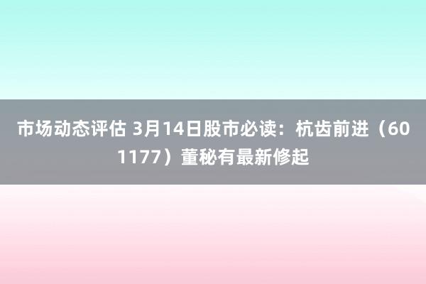 市场动态评估 3月14日股市必读：杭齿前进（601177）董秘有最新修起